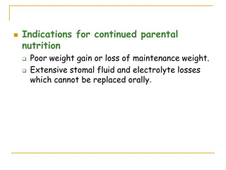  Indications for continued parental
nutrition
 Poor weight gain or loss of maintenance weight.
 Extensive stomal fluid and electrolyte losses
which cannot be replaced orally.
 