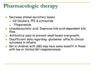 Pharmacologic therapy
 Decrease stomal secretory losses
 H2 blockers, PPI & octreotide
 ??loperamide
 Ursodeoxycholic acid: Improves bile acid–dependent bile
flow.
 Antibiotics used to prevent small-bowel overgrowth.
 Insufficient data regarding -glutamine affects clinical
outcomes in infants.
 GH in children with SBS may have some benefit in those
with low or limited GH responsiveness.
 