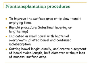 Nontransplantation procedures
 To improve the surface area or to slow transit
emptying time.
 Bianchi procedure (intestinal tapering or
lengthening)
 Indicated in small bowel with bacterial
overgrowth ,dilated bowel and continued
malabsorption
 Cutting bowel longitudinally, and create a segment
of bowel twice length, half diameter without loss
of mucosal surface area.
 