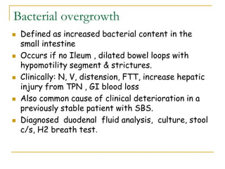 Bacterial overgrowth
 Defined as increased bacterial content in the
small intestine
 Occurs if no Ileum , dilated bowel loops with
hypomotility segment & strictures.
 Clinically: N, V, distension, FTT, increase hepatic
injury from TPN , GI blood loss
 Also common cause of clinical deterioration in a
previously stable patient with SBS.
 Diagnosed duodenal fluid analysis, culture, stool
c/s, H2 breath test.
 