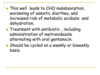  This well leads to CHO malabsorption,
worsening of osmotic diarrhea, and
increased risk of metabolic acidosis and
dehydration.
 Treatment with antibiotic , including
administration of metronidazole
alternating with oral gentamicin.
 Should be cycled on a weekly or biweekly
basis.
 