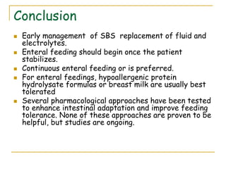 Conclusion
 Early management of SBS replacement of fluid and
electrolytes.
 Enteral feeding should begin once the patient
stabilizes.
 Continuous enteral feeding or is preferred.
 For enteral feedings, hypoallergenic protein
hydrolysate formulas or breast milk are usually best
tolerated
 Several pharmacological approaches have been tested
to enhance intestinal adaptation and improve feeding
tolerance. None of these approaches are proven to be
helpful, but studies are ongoing.
 