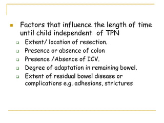  Factors that influence the length of time
until child independent of TPN
 Extent/ location of resection.
 Presence or absence of colon
 Presence /Absence of ICV.
 Degree of adaptation in remaining bowel.
 Extent of residual bowel disease or
complications e.g. adhesions, strictures
 