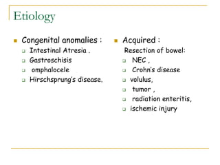 Etiology
 Congenital anomalies :
 Intestinal Atresia .
 Gastroschisis
 omphalocele
 Hirschsprung’s disease,
 Acquired :
Resection of bowel:
 NEC ,
 Crohn’s disease
 volulus,
 tumor ,
 radiation enteritis,
 ischemic injury
 