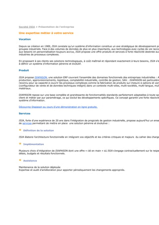 Société ISIA > Présentation de l'entreprise

Une expertise métier à votre service

Vocation

Depuis sa création en 1989, ISIA constate qu’un système d’information constitue un axe stratégique de développement po
groupes industriels. Face à des volumes de données de plus en plus importants, aux technologies avec cycles de vie raccou
aux besoins en personnalisation toujours accrus, ISIA propose une offre produits et services à forte réactivité destinée aux
industries de processus complexes.

En proposant à ses clients ses solutions technologiques, à coût maîtrisé et répondant exactement à leurs besoins, ISIA s’e
à définir un système d’information pérenne et évolutif.

Produit

ISIA propose DIAPASON, une solution ERP couvrant l’ensemble des domaines fonctionnels des entreprises industrielles : A
production, approvisionnements, logistique, comptabilité industrielle, contrôle de gestion, SAV… DIAPASON est particulière
reconnu pour sa capacité à couvrir les processus complexes comme la fabrication de produits sur-mesure à options et vari
(configurateur de vente et de données techniques intégré) dans un contexte multi-sites, multi-sociétés, multi-langue, mult
matériaux.

DIAPASON repose sur une base complète et grandissante de fonctionnalités standards parfaitement adaptables à toute spé
client et métier par pur paramétrage, ce qui exclut les développements spécifiques. Ce concept garantit une forte réactivit
système d’information.

Découvrez Diapason au cours d'une démonstration en ligne gratuite.

Services

ISIA, forte d’une expérience de 20 ans dans l’intégration de progiciels de gestion industrielle, propose aujourd’hui un ense
de services permettant de mettre en place une solution pérenne et évolutive :


   Définition de la solution

ISIA élabore l’architecture fonctionnelle en intégrant vos objectifs et les critères critiques et majeurs du cahier des charge


   Implémentation

Plusieurs choix d’intégration de DIAPASON dont une offre « clé en main » où ISIA s’engage contractuellement sur le respe
délais, budgets et résultats fonctionnels.


   Assistance

Maintenance de la solution déployée
Expertise et audit d’amélioration pour apporter périodiquement les changements appropriés.
 