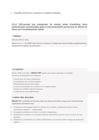 Traçabilité, performance, ergonomie et simplicité d'utilisation.




SBSoft  ERP permet aux entreprises du monde entier d'améliorer leurs
performances commerciales grâce à une productivité accrue tout en offrant un
retour sur l'investissement rapide.


L'éditeur
Créé en 2012 à Tunis.

Basé sur un fork de l'ERP Open Source Compiere, il intègre des fonctionnalités supplémentaires,
notamment en gestion de production.




La solution
Mature, fiable et évolutive, SBSoft ERP apporte une solution répondant à l’ensemble
des besoins fonctionnels d’une entreprise:

  Gestion facile des tâches quotidiennes
  Automatisation des activités manuelles
  Rationalisation des processus métier
  Accès aux informations de n’importe où et n’importe quand
  Obtenir une visibilité totale de l'entreprise
  Et réduction des coûts opérationnels


Gestion des données
SBSoft ERP centralise les données dans une base de données unique pour l’ensemble des
applications permettant ainsi:
  D’organiser et de regrouper toutes les données clés ( produits, composants, factures, clients,
  fournisseurs, employés,…) efficacement,
  De garantir la cohérence de celles-ci et éviter les duplications,
  De permettre le partage et la circulation fluide des informations à travers tous les services de votre
  entreprise
  D'optimiser la maintenance du système d’information avec un point central et unique de gestion des
  données.
 