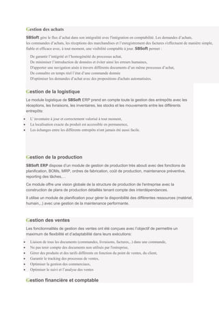 Gestion des achats
SBSoft gère le flux d’achat dans son intégralité avec l'intégration en comptabilité. Les demandes d’achats,
les commandes d’achats, les réceptions des marchandises et l’enregistrement des factures s'effectuent de manière simple,
fiable et efficace avec, à tout moment, une visibilité comptable à jour. SBSoft permet :

  De garantir l’intégrité et l’homogénéité du processus achat,
  De minimiser l’introduction de données et éviter ainsi les erreurs humaines,
  D'apporter une navigation aisée à travers différents documents d’un même processus d’achat,
  De connaître en temps réel l’état d’une commande donnée
  D'optimiser les demandes d’achat avec des propositions d'achats automatisées.


Gestion de la logistique
Le module logistique de SBSoft ERP prend en compte toute la gestion des entrepôts avec les
réceptions, les livraisons, les inventaires, les stocks et les mouvements entre les différents
entrepôts:

  L' inventaire à jour et correctement valorisé à tout moment,
  La localisation exacte du produit est accessible en permanence,
  Les échanges entre les différents entrepôts n'ont jamais été aussi facile.




Gestion de la production
SBSoft ERP dispose d’un module de gestion de production très abouti avec des fonctions de
planification, BOMs, MRP, ordres de fabrication, coût de production, maintenance préventive,
reporting des tâches,…

Ce module offre une vision globale de la structure de production de l'entreprise avec la
construction de plans de production détaillés tenant compte des interdépendances.

Il utilise un module de planification pour gérer la disponibilité des différentes ressources (matériel,
humain,..) avec une gestion de la maintenance performante.



Gestion des ventes
Les fonctionnalités de gestion des ventes ont été conçues avec l’objectif de permettre un
maximum de flexibilité et d’adaptabilité dans leurs exécutions:

  Liaison de tous les documents (commandes, livraisons, factures,..) dans une commande,
  Ne pas tenir compte des documents non utilisés par l'entreprise,
  Gérer des produits et des tarifs différents en fonction du point de ventes, du client,
  Garantir le tracking des processus de ventes,
  Optimiser la gestion des commerciaux,
  Optimiser le suivi et l’analyse des ventes

Gestion financière et comptable
 