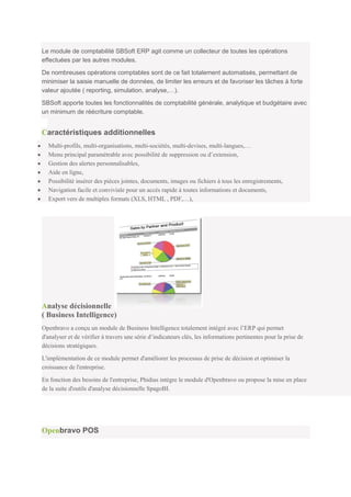 Le module de comptabilité SBSoft ERP agit comme un collecteur de toutes les opérations
effectuées par les autres modules.

De nombreuses opérations comptables sont de ce fait totalement automatisés, permettant de
minimiser la saisie manuelle de données, de limiter les erreurs et de favoriser les tâches à forte
valeur ajoutée ( reporting, simulation, analyse,…).

SBSoft apporte toutes les fonctionnalités de comptabilité générale, analytique et budgétaire avec
un minimum de réécriture comptable.


Caractéristiques additionnelles
  Multi-profils, multi-organisations, multi-sociétés, multi-devises, multi-langues,…
  Menu principal paramétrable avec possibilité de suppression ou d’extension,
  Gestion des alertes personnalisables,
  Aide en ligne,
  Possibilité insérer des pièces jointes, documents, images ou fichiers à tous les enregistrements,
  Navigation facile et conviviale pour un accès rapide à toutes informations et documents,
  Export vers de multiples formats (XLS, HTML , PDF,…),




Analyse décisionnelle
( Business Intelligence)
Openbravo a conçu un module de Business Intelligence totalement intégré avec l’ERP qui permet
d'analyser et de vérifier à travers une série d’indicateurs clés, les informations pertinentes pour la prise de
décisions stratégiques.

L'implémentation de ce module permet d'améliorer les processus de prise de décision et optimiser la
croissance de l'entreprise.

En fonction des besoins de l'entreprise, Phidias intègre le module d'Openbravo ou propose la mise en place
de la suite d'outils d'analyse décisionnelle SpagoBI.




Openbravo POS
 