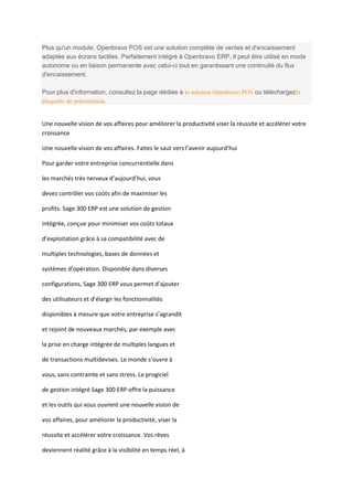 Plus qu'un module, Openbravo POS est une solution complète de ventes et d'encaissement
adaptée aux écrans tactiles. Parfaitement intégré à Openbravo ERP, il peut être utilisé en mode
autonome ou en liaison permanente avec celui-ci tout en garantissant une continuité du flux
d'encaissement.

Pour plus d'information, consultez la page dédiée à la solution Openbravo POS ou téléchargezla
plaquette de présentation.


Une nouvelle vision de vos affaires pour améliorer la productivité viser la réussite et accélérer votre
croissance

Une nouvelle vision de vos affaires. Faites le saut vers l’avenir aujourd’hui

Pour garder votre entreprise concurrentielle dans

les marchés très nerveux d’aujourd’hui, vous

devez contrôler vos coûts afin de maximiser les

profits. Sage 300 ERP est une solution de gestion

intégrée, conçue pour minimiser vos coûts totaux

d’exploitation grâce à sa compatibilité avec de

multiples technologies, bases de données et

systèmes d’opération. Disponible dans diverses

configurations, Sage 300 ERP vous permet d’ajouter

des utilisateurs et d’élargir les fonctionnalités

disponibles à mesure que votre entreprise s’agrandit

et rejoint de nouveaux marchés, par exemple avec

la prise en charge intégrée de multiples langues et

de transactions multidevises. Le monde s’ouvre à

vous, sans contrainte et sans stress. Le progiciel

de gestion intégré Sage 300 ERP offre la puissance

et les outils qui vous ouvrent une nouvelle vision de

vos affaires, pour améliorer la productivité, viser la

réussite et accélérer votre croissance. Vos rêves

deviennent réalité grâce à la visibilité en temps réel, à
 