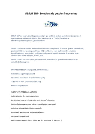 SBSoft ERP Solutions de gestion innovantes




SBSoft ERP est un progiciel de gestion intégré qui facilite la gestion quotidienne des petites et
moyennes entreprises spécialisées dans le commerce, le Textile, l’Imprimerie,
l’Electronique,l’Energie ou l’Agroalimentaire.



SBSoft ERP couvre tous les domaines fonctionnels : comptabilité et finance, gestion commerciale,
gestion d’affaires, reporting analytique (BI), workflow … Mais également des solutions
complémentaires pouvant être facilement intégrées au logiciel : solution de vente en ligne,
solution pour points de vente, mobile, EDI …

SBSoft ERP est une solution de gestion évoluée permettant de gérer facilement toutes les
activités de l’entreprise.



BUSINESS INTELLIGENCE (OUTIL DECISIONNEL)

Fonction de reporting standard

Principaux indicateurs de performance (KPI)

Tableaux de bord (Business ScoreCard)

Outil de budgétisation


WORKFLOW (PROCESSUS METIERS)

Automatisation des processus métiers

Architecture ouverte et intégration au système d’information

Gestion facile des processus métiers (modélisation graphique)

Gain de productivité et réduction des coûts

Couplage à la solution de Business Intelligence

GESTION COMMERCIALE

Gestion des processus clients (devis, bon de commande, BL, factures…)
 