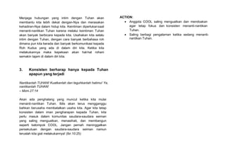Menjaga hubungan yang intim dengan Tuhan akan
membantu kita lebih dekat dengan-Nya dan merasakan
kehadiran-Nya dalam hidup kita. Keintiman diperlukansaat
menanti-nantikan Tuhan karena melalui keintiman Tuhan
akan banyak berbicara kepada kita. Usahakan kita selalu
intim dengan Tuhan, dengan cara banyak berbahasa roh
dimana pun kita berada dan banyak berkomunikasi kepada
Roh Kudus yang ada di dalam diri kita. Ketika kita
melakukannya maka kepekaan akan hal-hal rohani
semakin tajam di dalam diri kita.
3. Konsisten berharap hanya kepada Tuhan
apapun yang terjadi
Nantikanlah TUHAN! Kuatkanlah dan teguhkanlah hatimu! Ya,
nantikanlah TUHAN!
– Mzm.27:14
Akan ada penghalang yang muncul ketika kita mulai
menanti-nantikan Tuhan. Iblis akan terus mengganggu
bahkan berusaha membatalkan usaha kita. Agar kita tetap
konsisten dalam iman pengharapan kepada Tuhan, kita
perlu masuk dalam komunitas saudara-saudara seiman
yang saling menguatkan, menasihati, dan membangun
seperti kelompok COOL. Jangan pernah meninggalkan
persekutuan dengan saudara-saudara seiman namun
teruslah kita giat melakukannya! (Ibr.10:25)
ACTION:
• Anggota COOL saling menguatkan dan mendoakan
agar tetap fokus dan konsisten menanti-nantikan
Tuhan.
• Saling berbagi pengalaman ketika sedang menanti-
nantikan Tuhan.
 