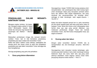 SUPLEMEN BAHAN SHARING COOL RAYON III
OKTOBER 2023 - MINGGU #2
PENGHALANG DALAM MENANTI-
NANTIKAN TUHAN
Mengapa engkau tertekan, hai jiwaku,
dan mengapa engkau gelisah di dalam
diriku? Berharaplah kepada Allah!
Sebab aku bersyukur lagi kepada-Nya,
penolongku dan Allahku! – Mazmur
43:5
Melanjutkan pembahasan minggu lalu menyoal menanti-
nantikan Tuhan, kali ini kita membahas penghalang-
penghalang apa saja di dalam kita menantikan Tuhan.
Ketika kita belum melihat Tuhan bekerja, kadangkala kita
merasa jenuh dan bosan. Untuk itu perlu kita mengetahui
penghalang apa saja dalam menantikan Tuhan sehingga kita
bisa mengatasinya.
Ada tiga penghalang yang perlu kita perhatikan:
1. Dosa yang belum dibereskan
Sesungguhnya, tangan TUHAN tidak kurang panjang untuk
menyelamatkan, dan pendengaran-Nya tidak kurang tajam
untuk mendengar; tetapi yang merupakan pemisah antara
kamu dan Allahmu ialah segala kejahatanmu, dan yang
membuat Dia menyembunyikan diri terhadap kamu,
sehingga Ia tidak mendengar, ialah segala dosamu. –
Yes.59:1-2
Ketika doa belum terjawab sampai hari ini, perlu memeriksa
diri kita sendiri apakahmasih ada dosa yang belum diakui di
hadapan Tuhan. Minta Roh Kudus untuk mengingatkan akan
hal-hal dosa apa saja yang pernah dilakukan. Lalu
melakukan pemberesan dengan Tuhan dan kembali
menantikan Tuhan. Jika Roh Kudus mengingatkan dosa, ayo
segera tuntaskan!
2. Kurang sabar dan tekun
Dengan sabar kunantikan bantuan TUHAN; lalu Ia
memperhatikan aku dan mendengar seruanku.- Mzm.40:2
(BIMK)
Sesungguhnya kami menyebut mereka berbahagia, yaitu
mereka yang telah bertekun; kamu telah mendengar tentang
ketekunan Ayub dan kamu telah tahu apa yang pada
akhirnya disediakan Tuhan baginya, karena Tuhan maha
penyayang danpenuh belas kasihan. – Yak.5:11
 