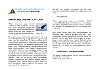 SUPLEMEN BAHAN SHARING COOL RAYON III
AGUSTUS 2023 - MINGGU #3
DAMPAK MENANTI-NANTIKAN TUHAN
“Tetapi orang-orang yang menanti-
nantikan TUHAN mendapat kekuatan
baru: mereka seumpama rajawali yang
naik terbang dengan kekuatan sayapnya;
mereka berlari dan tidak menjadi lesu,
mereka berjalan dan tidak menjadi lelah.” - Yesaya 40:31
Menunggu/ menanti-nantikan bukanlah sebuah hal yang
disukai oleh banyak orang, apalagi di zaman yang semuanya
serba cepat dan serba instan ini. Menanti-nantikan Tuhan
dapat dianggap membosankan, memalukan, dan merugikan
karena ada opportunity lost (kehilangan kesempatan). Akan
tetapi, Firman Tuhan mengajarkan kita anak-anak-Nya untuk
hidup menanti-nantikan Tuhan. Bahkan, menanti-nantikan
Tuhan adalah sebuah perintah, seperti yang tertulis di Hosea
12:7 ”Engkau ini harus berbalik kepada Allahmu, peliharalah
kasih setia dan hukum, dan nantikanlah Allahmu senantiasa.”
Kadangkala kita tidak mengerti akan rancangan dan jalan-
jalan-Nya. Yesaya 55: 8-9 berkata, “Sebab rancangan-Ku
bukanlah rancanganmu, dan jalanmu bukanlah jalan-Ku,
demikianlah firman TUHAN. Seperti tingginya langit dari
bumi, demikianlah tingginya jalan-Ku dari jalanmu dan
rancangan-Ku dari rancanganmu.”
Jika kita mau bersabar, menguatkan hati, dan terus
menantikan-nantikan Dia, maka ada dua hal yang akan kita
alami:
1. Kekuatan baru
“Tetapi orang-orang yang menanti-nantikan TUHAN
mendapat kekuatan baru: mereka seumpama rajawali yang
naik terbang dengan kekuatan sayapnya; mereka berlari dan
tidak menjadi lesu, mereka berjalan dan tidak menjadi lelah.”
– Yes.40:31
Allah berjanji bahwa orang yang menanti-nantikan Dia
senantiasa akan mendapat kekuatan yang baru. Allah
menyediakan kekuatan supranatural yang tidak hanya kita
perlukan saat ini tetapi untuk terus bertahan di tengah-
tengah proses yang Dia izinkan terjadi. Sadarilah bahwa
tubuh jasmani kita terbatas, emosi kita tidak selalu stabil, dan
roh kita dapat padam. Mari, minta dan alami kekuatan baru
dari Dia untuk kita bangkit dan menjadi pemenang di tahun
2023 ini.
2. Kehadiran-Nya yang Mengubahkan
“Aku sangat menanti-nantikan TUHAN, lalu Ia menjenguk
kepadaku dan mendengar
teriakku minta tolong.” Mzm. 40:1
 