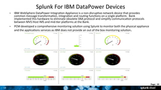 19	
  
Page:	
  	
  19	
  	
  
Splunk	
  For	
  IBM	
  DataPower	
  Devices	
  	
  
•  IBM	
  WebSphere	
  DataPower	
  Integra9on	
  Appliance	
  is	
  a	
  non-­‐disrup9ve	
  network	
  device	
  that	
  provides	
  
common	
  message	
  transforma9on,	
  integra9on	
  and	
  rou9ng	
  func9ons	
  on	
  a	
  single	
  plaorm.	
  	
  Bank	
  
implemented	
  this	
  hardware	
  to	
  eliminate	
  obsolete	
  SNA	
  protocol	
  and	
  simplify	
  communica9on	
  protocols	
  
between	
  MVS	
  Host	
  IMS	
  and	
  mid-­‐9er	
  plaorms	
  at	
  the	
  Bank.	
  	
  	
  
•  PCM	
  developed	
  a	
  comprehensive	
  monitoring	
  solu9on	
  using	
  Splunk	
  to	
  monitor	
  both	
  the	
  physical	
  appliance	
  
and	
  the	
  applica9ons	
  services	
  as	
  IBM	
  does	
  not	
  provide	
  an	
  out	
  of	
  the	
  box	
  monitoring	
  solu9on.	
  	
  
 