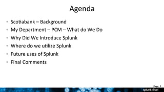 2	
  
Page:	
  	
  2	
  	
  
Agenda	
  
!   Sco9abank	
  –	
  Background	
  	
  
!   My	
  Department	
  –	
  PCM	
  –	
  What	
  do	
  We	
  Do	
  
!   Why	
  Did	
  We	
  Introduce	
  Splunk	
  
!   Where	
  do	
  we	
  u9lize	
  Splunk	
  	
  
!   Future	
  uses	
  of	
  Splunk	
  
!   Final	
  Comments	
  
 
