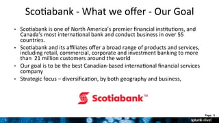3	
  
Page:	
  	
  3	
  	
  
3	
  
Sco9abank	
  -­‐	
  What	
  we	
  oﬀer	
  -­‐	
  Our	
  Goal	
  
•  Sco9abank	
  is	
  one	
  of	
  North	
  America’s	
  premier	
  ﬁnancial	
  ins9tu9ons,	
  and	
  
Canada’s	
  most	
  interna9onal	
  bank	
  and	
  conduct	
  business	
  in	
  over	
  55	
  
countries.	
  
•  Sco9abank	
  and	
  its	
  aﬃliates	
  oﬀer	
  a	
  broad	
  range	
  of	
  products	
  and	
  services,	
  
including	
  retail,	
  commercial,	
  corporate	
  and	
  investment	
  banking	
  to	
  more	
  
than	
  	
  21	
  million	
  customers	
  around	
  the	
  world	
  
•  Our	
  goal	
  is	
  to	
  be	
  the	
  best	
  Canadian-­‐based	
  interna9onal	
  ﬁnancial	
  services	
  
company	
  
•  Strategic	
  focus	
  –	
  diversiﬁca9on,	
  by	
  both	
  geography	
  and	
  business,	
  	
  
 