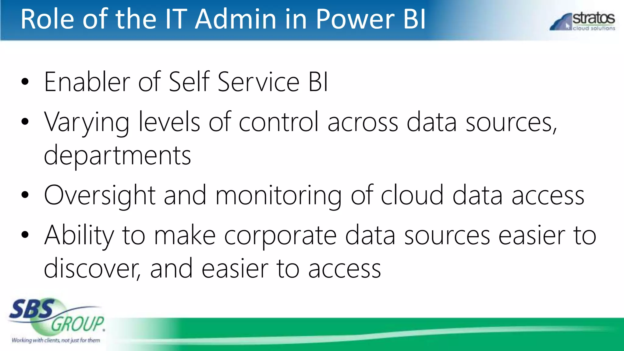 Role of the IT Admin in Power BI
• Enabler of Self Service BI
• Varying levels of control across data sources,
departments
• Oversight and monitoring of cloud data access
• Ability to make corporate data sources easier to
discover, and easier to access
 