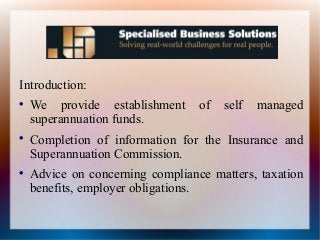 Introduction:

We provide establishment of self managed
superannuation funds.

Completion of information for the Insurance and
Superannuation Commission.

Advice on concerning compliance matters, taxation
benefits, employer obligations.
 