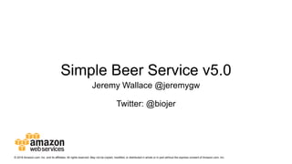 Simple Beer Service v5.0
Jeremy Wallace @jeremygw
Twitter: @biojer
© 2016 Amazon.com, Inc. and its affiliates. All rights reserved. May not be copied, modified, or distributed in whole or in part without the express consent of Amazon.com, Inc.
 