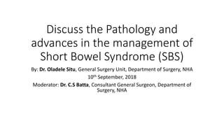 Discuss the Pathology and
advances in the management of
Short Bowel Syndrome (SBS)
By: Dr. Oladele Situ, General Surgery Unit, Department of Surgery, NHA
10th September, 2018
Moderator: Dr. C.S Batta, Consultant General Surgeon, Department of
Surgery, NHA
 