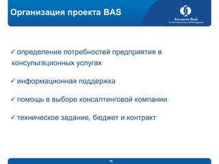 Организация проекта BAS

 определение потребностей предприятия в

консультационных услугах
 информационная поддержка
 помощь в выборе консалтинговой компании
 техническое задание, бюджет и контракт

15

 