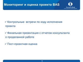 Мониторинг и оценка проекта BAS

 Контрольные встречи по ходу исполнения

проекта
 Финальная презентация с отчетом консультанта

о проделанной работе
 Пост-проектная оценка

16

 