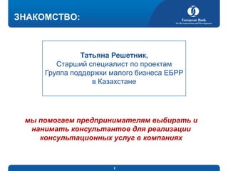 ЗНАКОМСТВО:

Татьяна Решетник,
Старший специалист по проектам
Группа поддержки малого бизнеса ЕБРР
в Казахстане

мы помогаем предпринимателям выбирать и
нанимать консультантов для реализации
консультационных услуг в компаниях

2

 