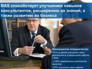 BAS способствует улучшению навыков
консультантов, расширению их знаний, а
также развитию их бизнеса

26

Преимущества сотрудничества:
• 81% в целом улучшили свою
деятельность в результате работы
с BAS
• у 60% увеличилось количество
проектов
• 67% улучшили свои навыки

 