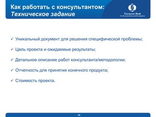 Как работать с консультантом:
Техническое задание

 Уникальный документ для решения специфической проблемы;

 Цель проекта и ожидаемые результаты;
 Детальное описание работ консультанта/методологии;
 Отчетность для принятия конечного продукта;
 Стоимость проекта.

34

 