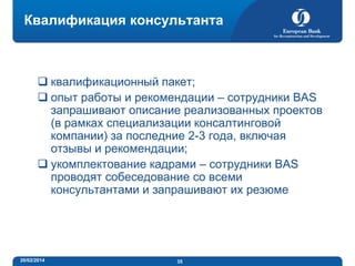 Квалификация консультанта

 квалификационный пакет;
 опыт работы и рекомендации – сотрудники BAS
запрашивают описание реализованных проектов
(в рамках специализации консалтинговой
компании) за последние 2-3 года, включая
отзывы и рекомендации;
 укомплектование кадрами – сотрудники BAS
проводят собеседование со всеми
консультантами и запрашивают их резюме

20/02/2014

35

 
