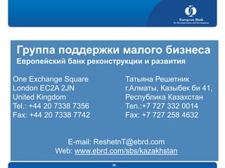 Группа поддержки малого бизнеса
Европейский банк реконструкции и развития
Татьяна Решетник
г.Алматы, Казыбек би 41,
Республика Казахстан
Тел.:+7 727 332 0014
Fax: +7 727 258 4632

One Exchange Square
London EC2A 2JN
United Kingdom
Tel.: +44 20 7338 7356
Fax: +44 20 7338 7742

E-mail: ReshetnT@ebrd.com
Web: www.ebrd.com/sbs/kazakhstan
38

 