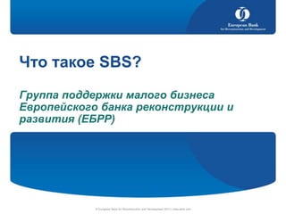 Что такое SBS?
Группа поддержки малого бизнеса
Европейского банка реконструкции и
развития (ЕБРР)

© European Bank for Reconstruction and Development 2013 | www.ebrd.com

 
