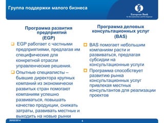 Группа поддержки малого бизнеса

Программа деловых
Программа развития
консультационных услуг
предприятий
(BAS)
(EGP)
 EGP работает с частными
 BAS помогает небольшим
предприятиями, предлагая им
компаниям расти и
развиваться, предлагая
специфические для
субсидии на
конкретной отрасли
консультационные услуги
управленческие решения.
 Программа способствует
 Опытные специалисты –
развитию рынка
бывшие директора крупных
консультационных услуг
компаний из экономически
привлекая местных
развитых стран помогают
консультантов для реализации
компаниям успешно
проектов
развиваться, повышать
качество продукции, снижать
затраты, развивать местные и
выходить на новые рынки
20/02/2014

6

 