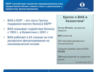 ЕБРР способствует развитию предпринимательства,
предоставляя бизнес знания и опыт в дополнение к
кредитному финансированию

•

BAS и EGP - это часть Группы
поддержки малого бизнеса ЕБРР

•

BAS оказывает содействие бизнесу
с 1993 г., в Казахстане с 2001 г.

•

BAS работает в 24 странах за счет
донорского финансирования на
некоммерческой основе

Кратко о BAS в
Казахстане*
Более €9 млн. донорских
средств
958 проектов
280 квалифицированных
консультантов
Средний размер гранта BAS:
€5,000
129 мероприятий по развитию
рынка
* на конец марта 2013 г.

7

 