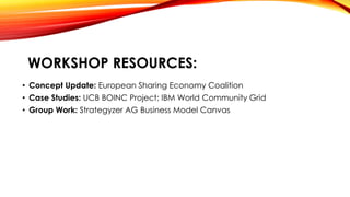 WORKSHOP RESOURCES:
• Concept Update: European Sharing Economy Coalition
• Case Studies: UCB BOINC Project; IBM World Comm...