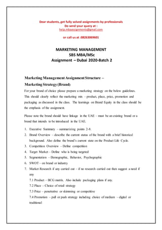 Dear students, get fully solved assignments by professionals
Do send your query at :
help.mbaassignments@gmail.com
or call us at :08263069601
MARKETING MANAGEMENT
SBS MBA/MSc
Assignment – Dubai 2020-Batch 2
Marketing ManagementAssignmentStructure –
Marketing Strategy(Brand)
For your brand of choice please prepare a marketing strategy on the below guidelines.
This should clearly reflect the marketing mix – product, place, price, promotion and
packaging as discussed in the class. The learnings on Brand Equity in the class should be
the emphasis of the assignment.
Please note the brand should have linkage in the UAE – must be an existing brand or a
brand that intends to be introduced in the UAE.
1. Executive Summary – summarizing points 2-8.
2. Brand Overview – describe the current status of the brand with a brief historical
background. Also define the brand’s current state on the Product Life Cycle.
3. Competition Overview – Define competition
4. Target Market – Define who is being targeted
5. Segmentation – Demographic, Behavior, Psychographic
6. SWOT – on brand or industry
7. Market Research if any carried out – if no research carried out then suggest a need if
any
7.1 Product – BCG matrix. Also include packaging plans if any.
7.2 Place – Choice of retail strategy
7.3 Price – penetrative or skimming or competitive
7.4 Promotion – pull or push strategy including choice of medium – digital or
traditional
 