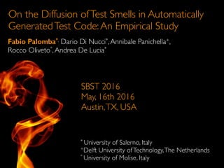 On the Diffusion ofTest Smells in Automatically
GeneratedTest Code:An Empirical Study
Fabio Palomba*, Dario Di Nucci*,Annibale Panichella+,
Rocco Oliveto°,Andrea De Lucia*
* University of Salerno, Italy
+Delft University ofTechnology,The Netherlands
° University of Molise, Italy
SBST 2016
May, 16th 2016
Austin,TX, USA
 