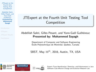 JTExpert at the
Fourth Unit
Testing Tool
Competition
Abdelilah Sakti,
Gilles Pesant, and
Yann-Ga¨el
Gu´eh´eneuc
Presented by:
Mohammed
Sayagh
Introduction
JTExpert
JTExpert Results
Conclusions
JTExpert at the Fourth Unit Testing Tool
Competition
Abdelilah Sakti, Gilles Pesant, and Yann-Ga¨el Gu´eh´eneuc
Presented by: Mohammed Sayagh
Department of Computer and Software Engineering
´Ecole Polytechnique de Montr´eal, Qu´ebec, Canada
SBST, May 16th, 2016, Austin, TX, USA
Pattern Trace Identiﬁcation, Detection, and Enhancement in Java
SOftware Cost-eﬀective Change and Evolution Research Lab
 