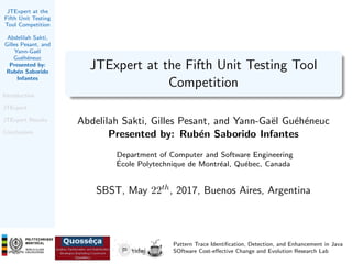 JTExpert at the
Fifth Unit Testing
Tool Competition
Abdelilah Sakti,
Gilles Pesant, and
Yann-Ga¨el
Gu´eh´eneuc
Presented by:
Rub´en Saborido
Infantes
Introduction
JTExpert
JTExpert Results
Conclusions
JTExpert at the Fifth Unit Testing Tool
Competition
Abdelilah Sakti, Gilles Pesant, and Yann-Ga¨el Gu´eh´eneuc
Presented by: Rub´en Saborido Infantes
Department of Computer and Software Engineering
´Ecole Polytechnique de Montr´eal, Qu´ebec, Canada
SBST, May 22th, 2017, Buenos Aires, Argentina
Pattern Trace Identiﬁcation, Detection, and Enhancement in Java
SOftware Cost-eﬀective Change and Evolution Research Lab
 