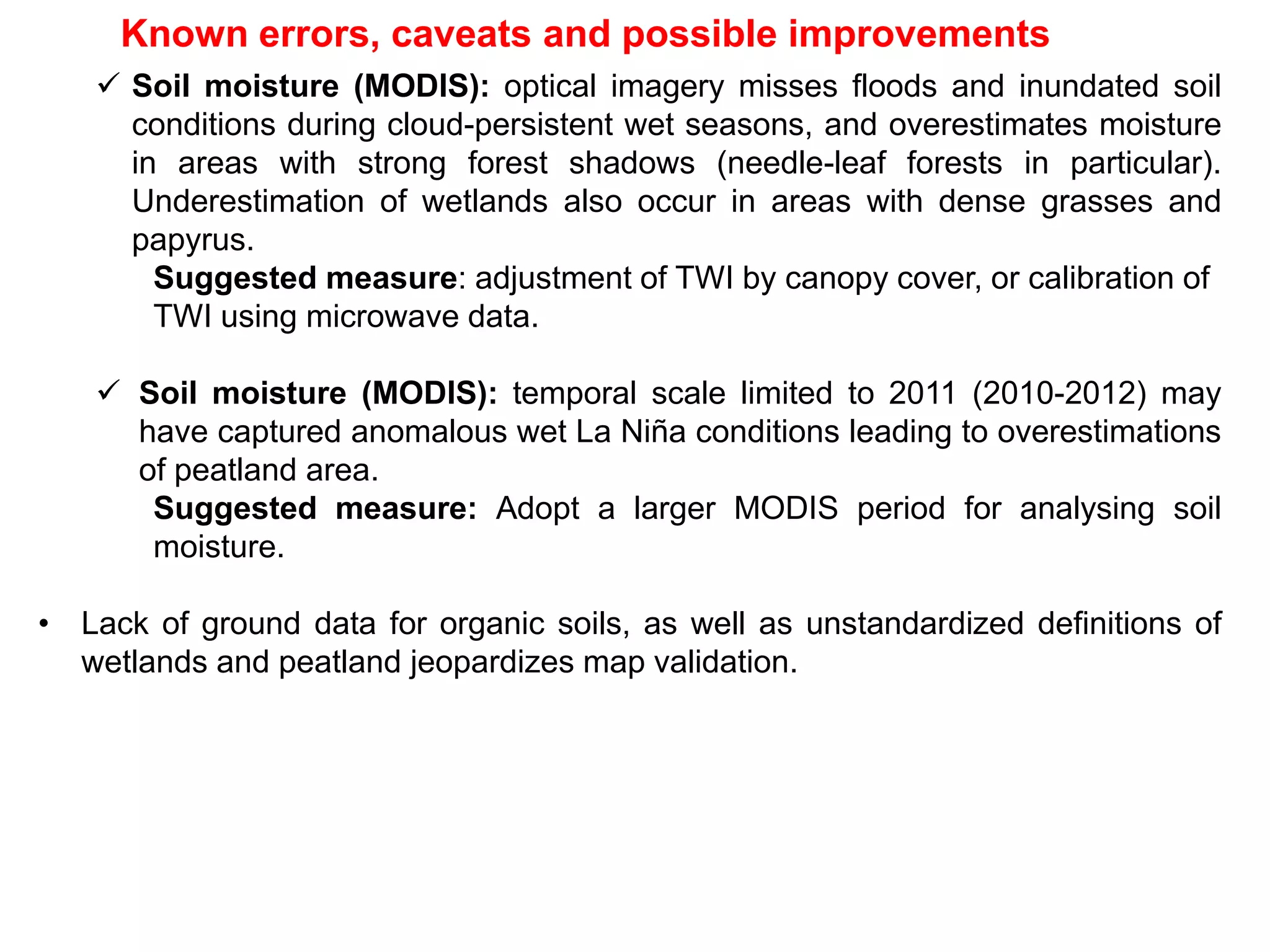 Known errors, caveats and possible improvements
 Soil moisture (MODIS): optical imagery misses floods and inundated soil
conditions during cloud-persistent wet seasons, and overestimates moisture
in areas with strong forest shadows (needle-leaf forests in particular).
Underestimation of wetlands also occur in areas with dense grasses and
papyrus.
Suggested measure: adjustment of TWI by canopy cover, or calibration of
TWI using microwave data.
 Soil moisture (MODIS): temporal scale limited to 2011 (2010-2012) may
have captured anomalous wet La Niña conditions leading to overestimations
of peatland area.
Suggested measure: Adopt a larger MODIS period for analysing soil
moisture.
• Lack of ground data for organic soils, as well as unstandardized definitions of
wetlands and peatland jeopardizes map validation.
 