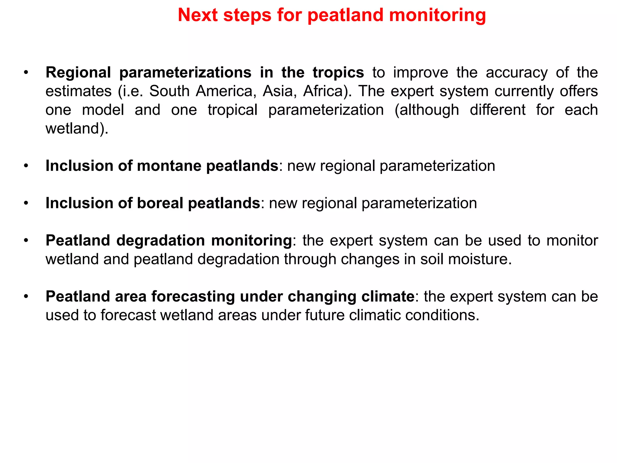 Next steps for peatland monitoring
• Regional parameterizations in the tropics to improve the accuracy of the
estimates (i.e. South America, Asia, Africa). The expert system currently offers
one model and one tropical parameterization (although different for each
wetland).
• Inclusion of montane peatlands: new regional parameterization
• Inclusion of boreal peatlands: new regional parameterization
• Peatland degradation monitoring: the expert system can be used to monitor
wetland and peatland degradation through changes in soil moisture.
• Peatland area forecasting under changing climate: the expert system can be
used to forecast wetland areas under future climatic conditions.
 