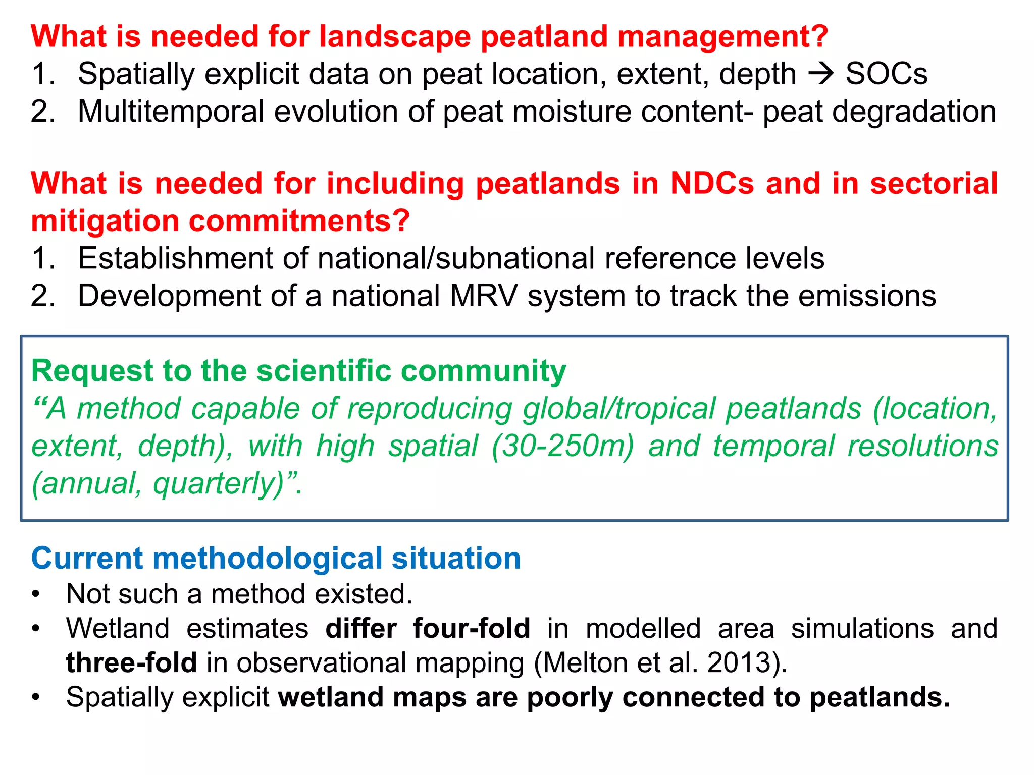 What is needed for landscape peatland management?
1. Spatially explicit data on peat location, extent, depth  SOCs
2. Multitemporal evolution of peat moisture content- peat degradation
What is needed for including peatlands in NDCs and in sectorial
mitigation commitments?
1. Establishment of national/subnational reference levels
2. Development of a national MRV system to track the emissions
Request to the scientific community
“A method capable of reproducing global/tropical peatlands (location,
extent, depth), with high spatial (30-250m) and temporal resolutions
(annual, quarterly)”.
Current methodological situation
• Not such a method existed.
• Wetland estimates differ four-fold in modelled area simulations and
three-fold in observational mapping (Melton et al. 2013).
• Spatially explicit wetland maps are poorly connected to peatlands.
 