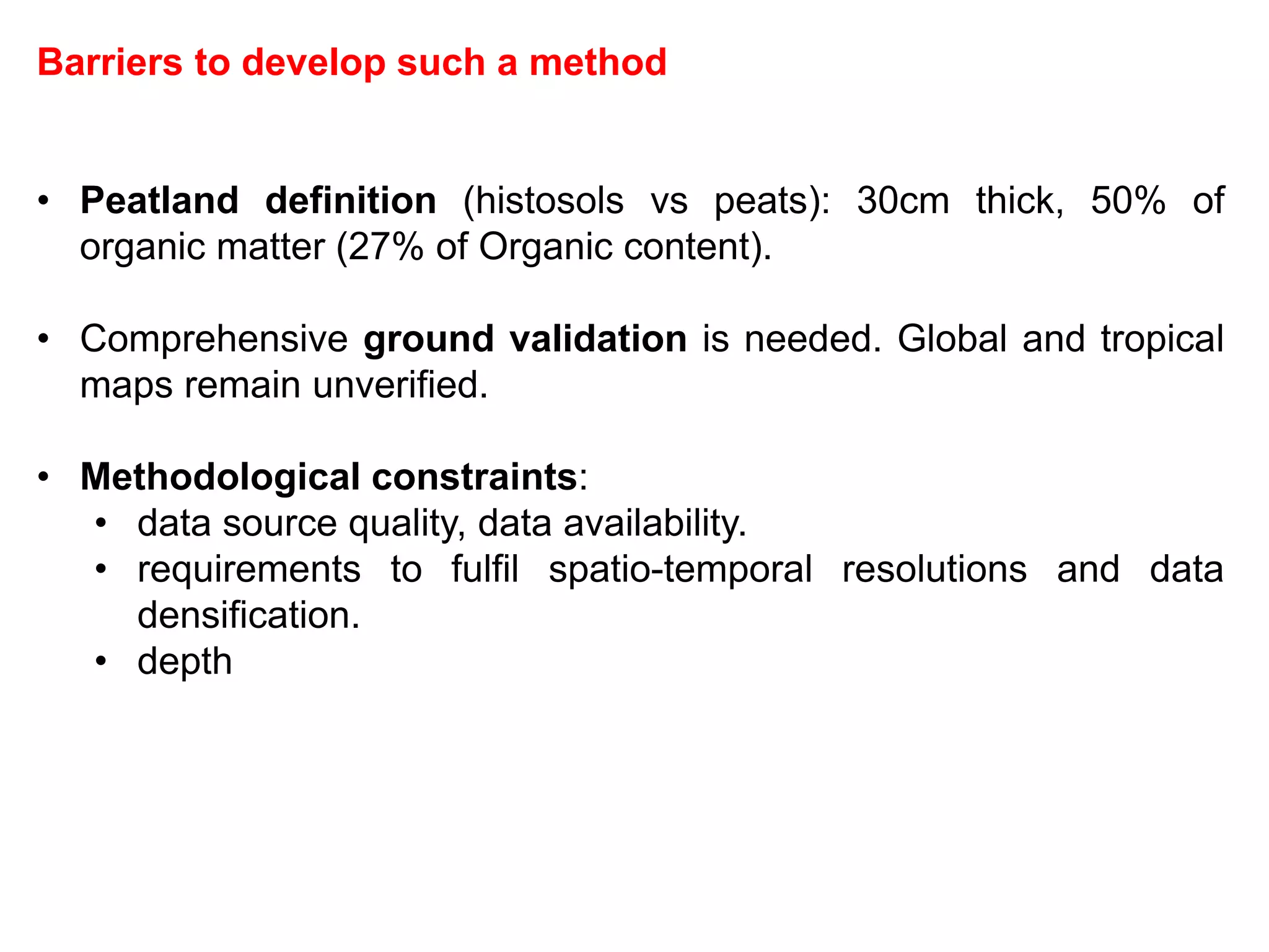 Barriers to develop such a method
• Peatland definition (histosols vs peats): 30cm thick, 50% of
organic matter (27% of Organic content).
• Comprehensive ground validation is needed. Global and tropical
maps remain unverified.
• Methodological constraints:
• data source quality, data availability.
• requirements to fulfil spatio-temporal resolutions and data
densification.
• depth
 
