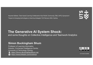 The Generative AI System Shock:
and some thoughts on Collective Intelligence and Teamwork Analytics
Simon Buckingham Shum
Professor of Learning Informatics
Director, Connected Intelligence Centre
University of Technology Sydney
https://Simon.BuckinghamShum.net
https://www.linkedin.com/in/simon
UTS CRICOS 00099F
Keynote Address: Team-based Learning Collaborative Asia Pacific Community (TBLC-APC) Symposium
“Impact of emerging technologies on learning strategies” 8-9 February 2024, Sydney
 