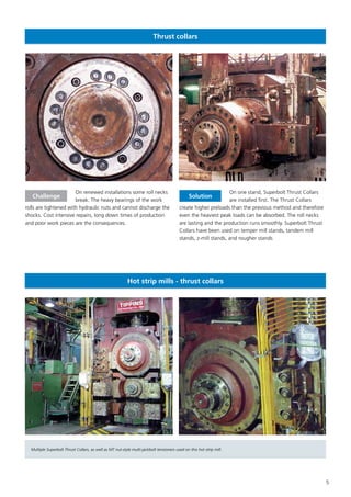 5
Thrust collars
On renewed installations some roll necks
break. The heavy bearings of the work
rolls are tightened with hydraulic nuts and cannot discharge the
shocks. Cost intensive repairs, long down times of production
and poor work pieces are the consequences.
On one stand, Superbolt Thrust Collars
are installed first. The Thrust Collars
create higher preloads than the previous method and therefore
even the heaviest peak loads can be absorbed. The roll necks
are lasting and the production runs smoothly. Superbolt Thrust
Collars have been used on temper mill stands, tandem mill
stands, z-mill stands, and rougher stands
Challenge Solution
Hot strip mills - thrust collars
Multiple Superbolt Thrust Collars, as well as MT nut-style multi-jackbolt tensioners used on this hot strip mill.
 