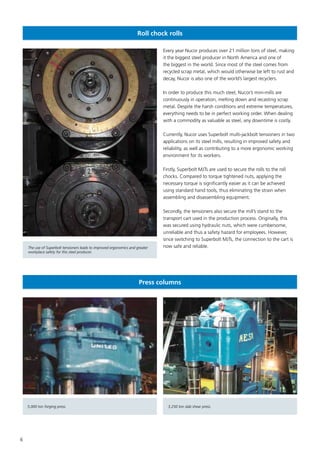 6
Roll chock rolls
Every year Nucor produces over 21 million tons of steel, making
it the biggest steel producer in North America and one of
the biggest in the world. Since most of the steel comes from
recycled scrap metal, which would otherwise be left to rust and
decay, Nucor is also one of the world’s largest recyclers.
In order to produce this much steel, Nucor’s mini-mills are
continuously in operation, melting down and recasting scrap
metal. Despite the harsh conditions and extreme temperatures,
everything needs to be in perfect working order. When dealing
with a commodity as valuable as steel, any downtime is costly.
Currently, Nucor uses Superbolt multi-jackbolt tensioners in two
applications on its steel mills, resulting in improved safety and
reliability, as well as contributing to a more ergonomic working
environment for its workers.
Firstly, Superbolt MJTs are used to secure the rolls to the roll
chocks. Compared to torque tightened nuts, applying the
necessary torque is significantly easier as it can be achieved
using standard hand tools, thus eliminating the strain when
assembling and disassembling equipment.
Secondly, the tensioners also secure the mill’s stand to the
transport cart used in the production process. Originally, this
was secured using hydraulic nuts, which were cumbersome,
unreliable and thus a safety hazard for employees. However,
since switching to Superbolt MJTs, the connection to the cart is
now safe and reliable.
Press columns
The use of Superbolt tensioners leads to improved ergonomics and greater
workplace safety for this steel producer.
5,000 ton forging press. 3,250 ton slab shear press.
 