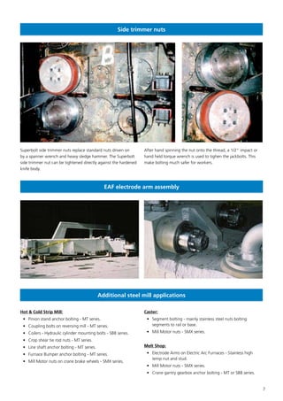 7
Side trimmer nuts
EAF electrode arm assembly
Additional steel mill applications
Superbolt side trimmer nuts replace standard nuts driven on
by a spanner wrench and heavy sledge hammer. The Superbolt
side trimmer nut can be tightened directly against the hardened
knife body.
After hand spinning the nut onto the thread, a 1/2” impact or
hand held torque wrench is used to tighen the jackbolts. This
make bolting much safer for workers.
Hot & Cold Strip Mill:
•	 Pinion stand anchor bolting - MT series.
•	 Coupling bolts on reversing mill - MT series.
•	 Coilers - Hydraulic cylinder mounting bolts - SB8 series.
•	 Crop shear tie rod nuts - MT series.
•	 Line shaft anchor bolting - MT series.
•	 Furnace Bumper anchor bolting - MT series.
•	 Mill Motor nuts on crane brake wheels - SMX series.
Caster:
•	 Segment bolting - mainly stainless steel nuts bolting
segments to rail or base.
•	 Mill Motor nuts - SMX series.
Melt Shop:
•	 Electrode Arms on Electric Arc Furnaces - Stainless high
temp nut and stud.
•	 Mill Motor nuts - SMX series.
•	 Crane gantry gearbox anchor bolting - MT or SB8 series.
 