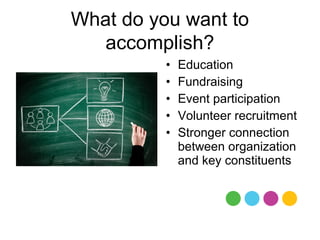 What do you want to
   accomplish?
          •   Education
          •   Fundraising
          •   Event participation
          •   Volunteer recruitment
          •   Stronger connection
              between organization
              and key constituents
 