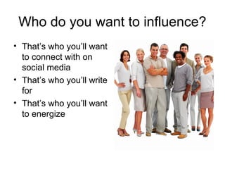 Who do you want to influence?
• That’s who you’ll want
  to connect with on
  social media
• That’s who you’ll write
  for
• That’s who you’ll want
  to energize
 