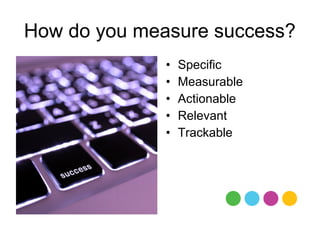 How do you measure success?
              •   Specific
              •   Measurable
              •   Actionable
              •   Relevant
              •   Trackable
 